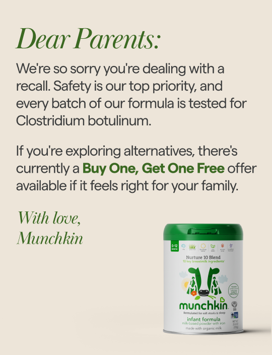 Dear Parents: We're so sorry you're dealing with a recall. Safety is our top priority, and every batch of our formula is tested for Clostridium botulinum. If you're exploring alternatives, there's currently a Buy One, Get One Free offer available if it feels right for your family. With love, Munchkin